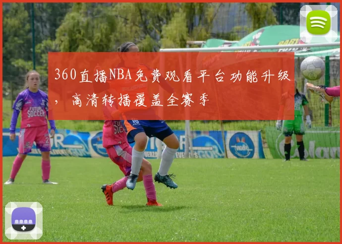 360直播NBA免费观看平台功能升级，高清转播覆盖全赛季
