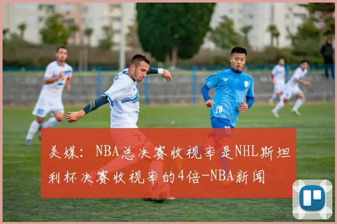 美媒:NBA总决赛收视率是NHL斯坦利杯决赛收视率的4倍-NBA新闻