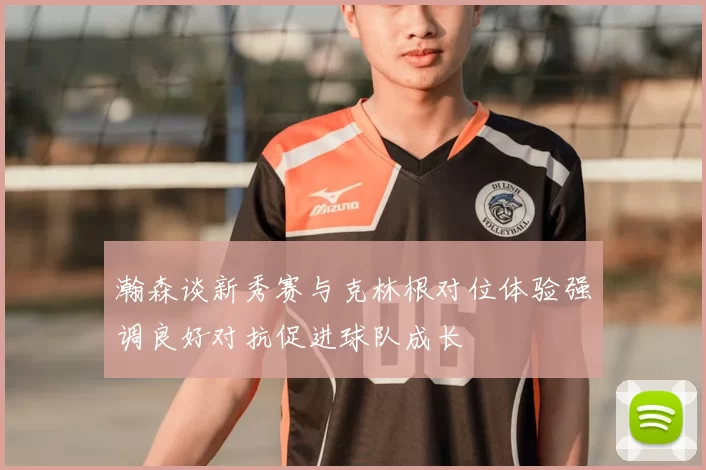 瀚森谈新秀赛与克林根对位体验强调良好对抗促进球队成长