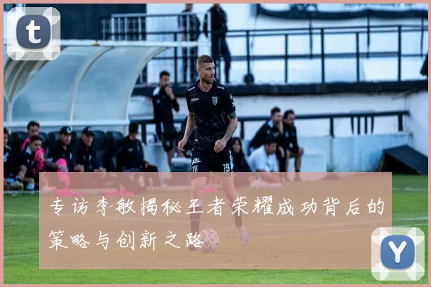专访李敏揭秘王者荣耀成功背后的策略与创新之路