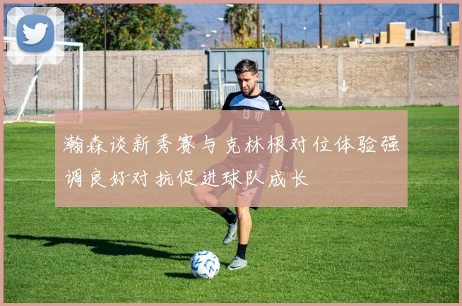 瀚森谈新秀赛与克林根对位体验强调良好对抗促进球队成长