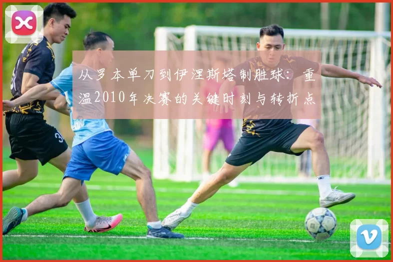 从罗本单刀到伊涅斯塔制胜球：重温2010年决赛的关键时刻与转折点