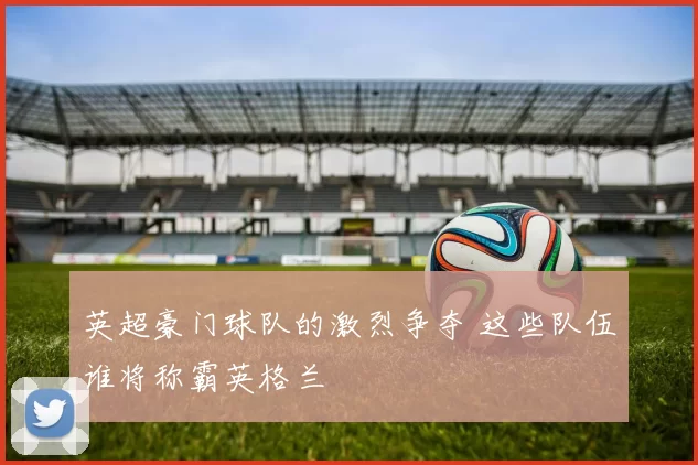 英超豪门球队的激烈争夺 这些队伍谁将称霸英格兰