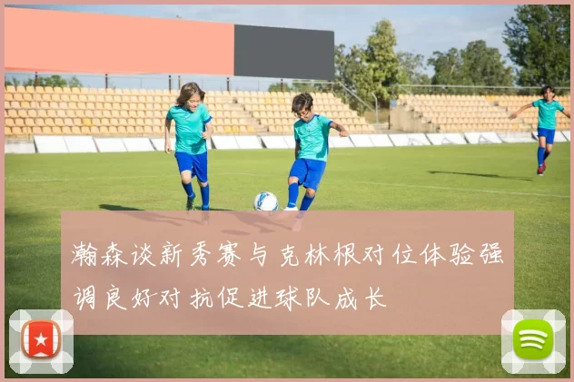 瀚森谈新秀赛与克林根对位体验强调良好对抗促进球队成长