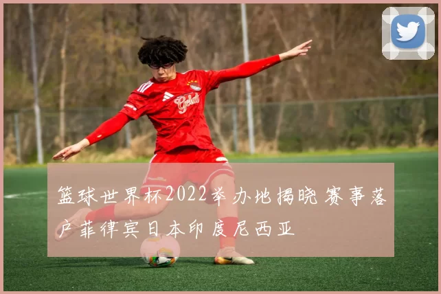篮球世界杯2022举办地揭晓 赛事落户菲律宾日本印度尼西亚